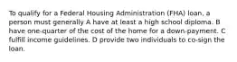 To qualify for a Federal Housing Administration (FHA) loan, a person must generally A have at least a high school diploma. B have one-quarter of the cost of the home for a down-payment. C fulfill income guidelines. D provide two individuals to co-sign the loan.