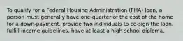 To qualify for a Federal Housing Administration (FHA) loan, a person must generally have one-quarter of the cost of the home for a down-payment. provide two individuals to co-sign the loan. fulfill income guidelines. have at least a high school diploma.