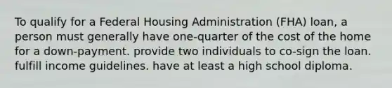 To qualify for a Federal Housing Administration (FHA) loan, a person must generally have one-quarter of the cost of the home for a down-payment. provide two individuals to co-sign the loan. fulfill income guidelines. have at least a high school diploma.