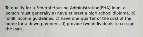 To qualify for a Federal Housing Administration(FHA) loan, a person must generally a) have at least a high school diploma. b) fulfill income guidelines. c) have one-quarter of the cost of the home for a down-payment. d) provide two individuals to co-sign the loan.