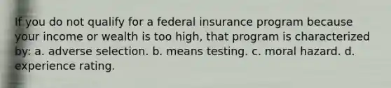 If you do not qualify for a federal insurance program because your income or wealth is too high, that program is characterized by: a. adverse selection. b. means testing. c. moral hazard. d. experience rating.