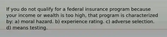 If you do not qualify for a federal insurance program because your income or wealth is too high, that program is characterized by: a) moral hazard. b) experience rating. c) adverse selection. d) means testing.