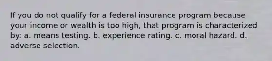 If you do not qualify for a federal insurance program because your income or wealth is too high, that program is characterized by: a. means testing. b. experience rating. c. moral hazard. d. adverse selection.