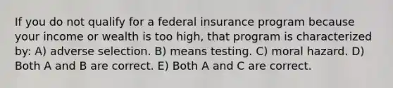 If you do not qualify for a federal insurance program because your income or wealth is too high, that program is characterized by: A) adverse selection. B) means testing. C) moral hazard. D) Both A and B are correct. E) Both A and C are correct.