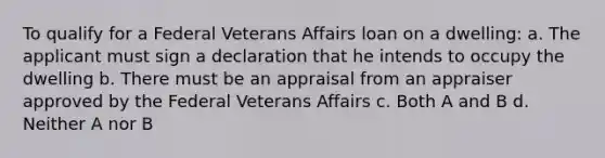 To qualify for a Federal Veterans Affairs loan on a dwelling: a. The applicant must sign a declaration that he intends to occupy the dwelling b. There must be an appraisal from an appraiser approved by the Federal Veterans Affairs c. Both A and B d. Neither A nor B