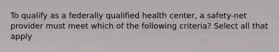 To qualify as a federally qualified health center, a safety-net provider must meet which of the following criteria? Select all that apply