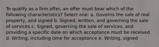 To qualify as a firm offer, an offer must bear which of the following characteristics? Select one: a. Governs the sale of real property, and signed b. Signed, written, and governing the sale of services c. Signed, governing the sale of services, and providing a specific date on which acceptance must be received d. Writing, including time for acceptance e. Writing, signed