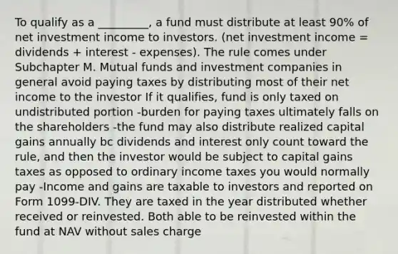 To qualify as a _________, a fund must distribute at least 90% of net investment income to investors. (net investment income = dividends + interest - expenses). The rule comes under Subchapter M. Mutual funds and investment companies in general avoid paying taxes by distributing most of their net income to the investor If it qualifies, fund is only taxed on undistributed portion -burden for paying taxes ultimately falls on the shareholders -the fund may also distribute realized capital gains annually bc dividends and interest only count toward the rule, and then the investor would be subject to capital gains taxes as opposed to ordinary income taxes you would normally pay -Income and gains are taxable to investors and reported on Form 1099-DIV. They are taxed in the year distributed whether received or reinvested. Both able to be reinvested within the fund at NAV without sales charge