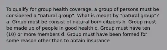 To qualify for group health coverage, a group of persons must be considered a "natural group". What is meant by "natural group"? a. Group must be consist of natural born citizens b. Group must be made up of people in good health c. Group must have ten (10) or more members d. Group must have been formed for some reason other than to obtain insurance