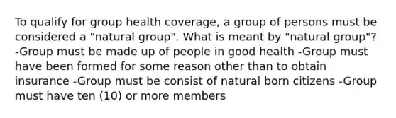 To qualify for group health coverage, a group of persons must be considered a "natural group". What is meant by "natural group"? -Group must be made up of people in good health -Group must have been formed for some reason other than to obtain insurance -Group must be consist of natural born citizens -Group must have ten (10) or more members