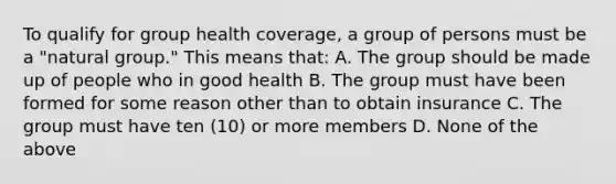 To qualify for group health coverage, a group of persons must be a "natural group." This means that: A. The group should be made up of people who in good health B. The group must have been formed for some reason other than to obtain insurance C. The group must have ten (10) or more members D. None of the above