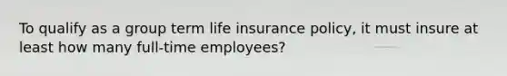 To qualify as a group term life insurance policy, it must insure at least how many full-time employees?