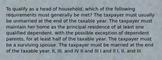 To qualify as a head of household, which of the following requirements must generally be met? The taxpayer must usually be unmarried at the end of the taxable year. The taxpayer must maintain her home as the principal residence of at least one qualified dependent, with the possible exception of dependent parents, for at least half of the taxable year. The taxpayer must be a surviving spouse. The taxpayer must be married at the end of the taxable year. II, III, and IV II and III I and II I, II, and III