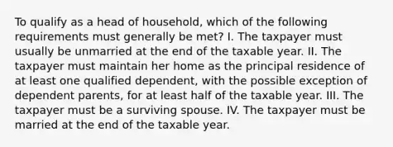 To qualify as a head of household, which of the following requirements must generally be met? I. The taxpayer must usually be unmarried at the end of the taxable year. II. The taxpayer must maintain her home as the principal residence of at least one qualified dependent, with the possible exception of dependent parents, for at least half of the taxable year. III. The taxpayer must be a surviving spouse. IV. The taxpayer must be married at the end of the taxable year.