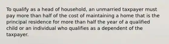 To qualify as a head of household, an unmarried taxpayer must pay more than half of the cost of maintaining a home that is the principal residence for more than half the year of a qualified child or an individual who qualifies as a dependent of the taxpayer.