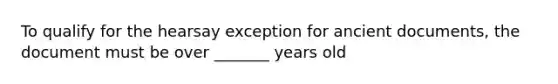 To qualify for the hearsay exception for ancient documents, the document must be over _______ years old