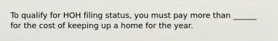 To qualify for HOH filing status, you must pay more than ______ for the cost of keeping up a home for the year.