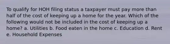 To qualify for HOH filing status a taxpayer must pay more than half of the cost of keeping up a home for the year. Which of the following would not be included in the cost of keeping up a home? a. Utilities b. Food eaten in the home c. Education d. Rent e. Household Expenses