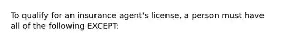 To qualify for an insurance agent's license, a person must have all of the following EXCEPT: