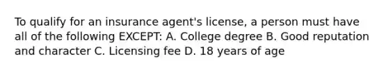 To qualify for an insurance agent's license, a person must have all of the following EXCEPT: A. College degree B. Good reputation and character C. Licensing fee D. 18 years of age