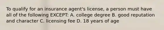 To qualify for an insurance agent's license, a person must have all of the following EXCEPT: A. college degree B. good reputation and character C. licensing fee D. 18 years of age