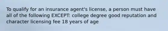 To qualify for an insurance agent's license, a person must have all of the following EXCEPT: college degree good reputation and character licensing fee 18 years of age