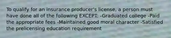 To qualify for an insurance producer's license, a person must have done all of the following EXCEPT: -Graduated college -Paid the appropriate fees -Maintained good moral character -Satisfied the prelicensing education requirement