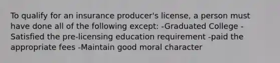 To qualify for an insurance producer's license, a person must have done all of the following except: -Graduated College -Satisfied the pre-licensing education requirement -paid the appropriate fees -Maintain good moral character