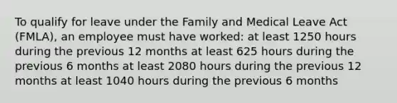 To qualify for leave under the Family and Medical Leave Act (FMLA), an employee must have worked:​ at least 1250 hours during the previous 12 months​ ​at least 625 hours during the previous 6 months ​at least 2080 hours during the previous 12 months ​at least 1040 hours during the previous 6 months