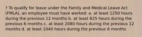 ? To qualify for leave under the Family and Medical Leave Act (FMLA), an employee must have worked:​ a. at least 1250 hours during the previous 12 months​ b. at least 625 hours during the previous 6 months c. at least 2080 hours during the previous 12 months d. ​at least 1040 hours during the previous 6 months