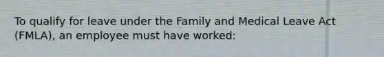 To qualify for leave under the Family and Medical Leave Act (FMLA), an employee must have worked:​