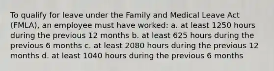 To qualify for leave under the Family and Medical Leave Act (FMLA), an employee must have worked: a. at least 1250 hours during the previous 12 months b. at least 625 hours during the previous 6 months c. at least 2080 hours during the previous 12 months d. at least 1040 hours during the previous 6 months