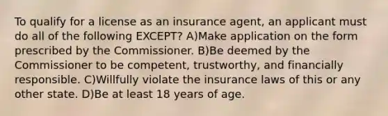 To qualify for a license as an insurance agent, an applicant must do all of the following EXCEPT? A)Make application on the form prescribed by the Commissioner. B)Be deemed by the Commissioner to be competent, trustworthy, and financially responsible. C)Willfully violate the insurance laws of this or any other state. D)Be at least 18 years of age.