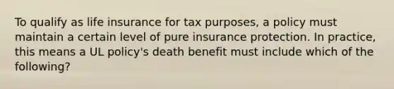 To qualify as life insurance for tax purposes, a policy must maintain a certain level of pure insurance protection. In practice, this means a UL policy's death benefit must include which of the following?