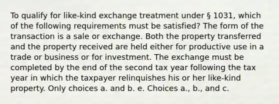 To qualify for like-kind exchange treatment under § 1031, which of the following requirements must be satisfied? The form of the transaction is a sale or exchange. Both the property transferred and the property received are held either for productive use in a trade or business or for investment. The exchange must be completed by the end of the second tax year following the tax year in which the taxpayer relinquishes his or her like-kind property. Only choices a. and b. e. Choices a., b., and c.