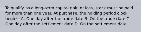 To qualify as a long-term capital gain or loss, stock must be held for more than one year. At purchase, the holding period clock begins: A. One day after the trade date B. On the trade date C. One day after the settlement date D. On the settlement date