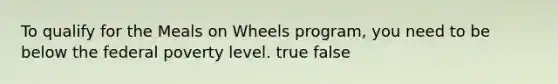 To qualify for the Meals on Wheels program, you need to be below the federal poverty level. true false