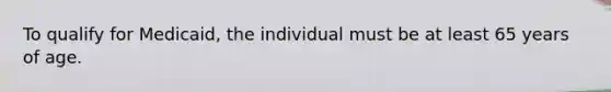 To qualify for Medicaid, the individual must be at least 65 years of age.