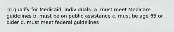 To qualify for Medicaid, individuals: a. must meet Medicare guidelines b. must be on public assistance c. must be age 65 or older d. must meet federal guidelines