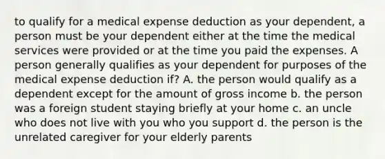 to qualify for a medical expense deduction as your dependent, a person must be your dependent either at the time the medical services were provided or at the time you paid the expenses. A person generally qualifies as your dependent for purposes of the medical expense deduction if? A. the person would qualify as a dependent except for the amount of gross income b. the person was a foreign student staying briefly at your home c. an uncle who does not live with you who you support d. the person is the unrelated caregiver for your elderly parents