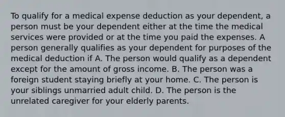 To qualify for a medical expense deduction as your dependent, a person must be your dependent either at the time the medical services were provided or at the time you paid the expenses. A person generally qualifies as your dependent for purposes of the medical deduction if A. The person would qualify as a dependent except for the amount of gross income. B. The person was a foreign student staying briefly at your home. C. The person is your siblings unmarried adult child. D. The person is the unrelated caregiver for your elderly parents.