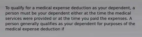 To qualify for a medical expense deduction as your dependent, a person must be your dependent either at the time the medical services were provided or at the time you paid the expenses. A person generally qualifies as your dependent for purposes of the medical expense deduction if