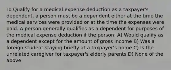 To Qualify for a medical expense deduction as a taxpayer's dependent, a person must be a dependent either at the time the medical services were provided or at the time the expenses were paid. A person generally qualifies as a dependent for purposes of the medical expense deduction if the person: A) Would qualify as a dependent except for the amount of gross income B) Was a foreign student staying briefly at a taxpayer's home C) Is the unrelated caregiver for taxpayer's elderly parents D) None of the above