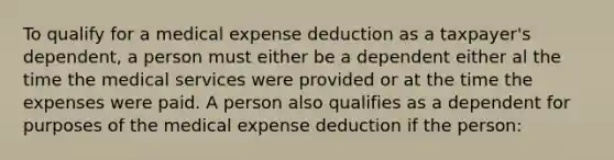 To qualify for a medical expense deduction as a taxpayer's dependent, a person must either be a dependent either al the time the medical services were provided or at the time the expenses were paid. A person also qualifies as a dependent for purposes of the medical expense deduction if the person: