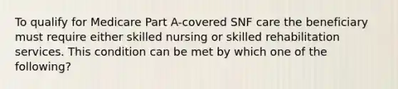 To qualify for Medicare Part A-covered SNF care the beneficiary must require either skilled nursing or skilled rehabilitation services. This condition can be met by which one of the following?