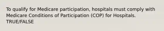 To qualify for Medicare participation, hospitals must comply with Medicare Conditions of Participation (COP) for Hospitals. TRUE/FALSE