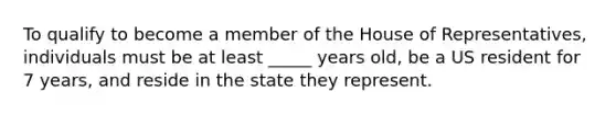 To qualify to become a member of the House of Representatives, individuals must be at least _____ years old, be a US resident for 7 years, and reside in the state they represent.