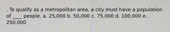 . To qualify as a metropolitan area, a city must have a population of ____ people. a. 25,000 b. 50,000 c. 75,000 d. 100,000 e. 250,000