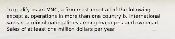 To qualify as an MNC, a firm must meet all of the following except a. operations in more than one country b. international sales c. a mix of nationalities among managers and owners d. Sales of at least one million dollars per year