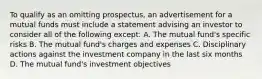 To qualify as an omitting prospectus, an advertisement for a mutual funds must include a statement advising an investor to consider all of the following except: A. The mutual fund's specific risks B. The mutual fund's charges and expenses C. Disciplinary actions against the investment company in the last six months D. The mutual fund's investment objectives